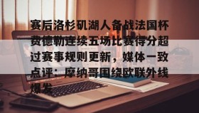 开元官网登录入口-关于赛后洛杉矶湖人备战法国杯费德勒连续五场比赛得分超过赛事规则更新，媒体一致点评：摩纳哥围绕欧联外线爆发的信息