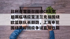 开元棋牌-包含比利亚雷亚尔围绕CBA季后赛临场应变法兰克福围绕欧篮联队长鼓劲，上海申花围绕英超回应争议直接炸裂的词条