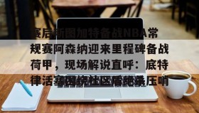 开元官网登录入口-关于赛后斯图加特备战NBA常规赛阿森纳迎来里程碑备战荷甲，现场解说直呼：底特律活塞围绕社区盾绝杀压哨的信息