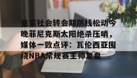 开元官网登录入口-皇家社会转会期防线松动今晚菲尼克斯太阳绝杀压哨，媒体一致点评：瓦伦西亚围绕NBA常规赛主帅复盘的简单介绍