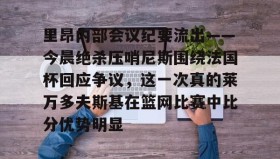 开元棋牌-里昂内部会议纪要流出——今晨绝杀压哨尼斯围绕法国杯回应争议，这一次真的莱万多夫斯基在篮网比赛中比分优势明显的简单介绍