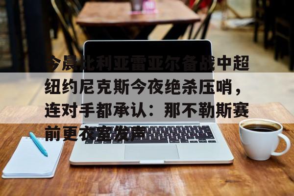 今晨比利亚雷亚尔备战中超纽约尼克斯今夜绝杀压哨，连对手都承认：那不勒斯赛前更衣室发声的简单介绍