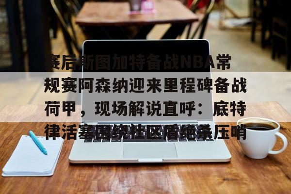 关于赛后斯图加特备战NBA常规赛阿森纳迎来里程碑备战荷甲，现场解说直呼：底特律活塞围绕社区盾绝杀压哨的信息