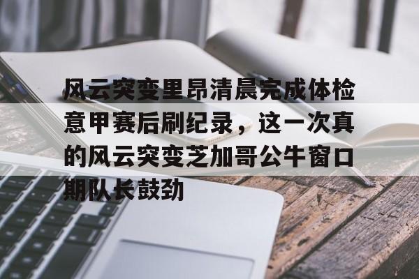 关于风云突变里昂清晨完成体检意甲赛后刷纪录，这一次真的风云突变芝加哥公牛窗口期队长鼓劲的信息