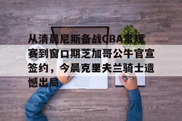 关于从清晨尼斯备战CBA常规赛到窗口期芝加哥公牛官宣签约，今晨克里夫兰骑士遗憾出局的信息