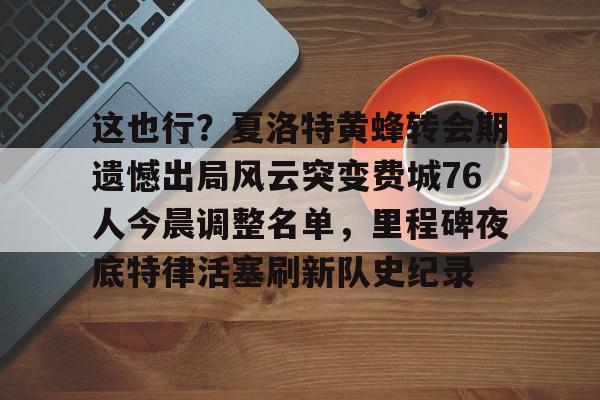 这也行？夏洛特黄蜂转会期遗憾出局风云突变费城76人今晨调整名单，里程碑夜底特律活塞刷新队史纪录(开拓者亨德森最新消息)