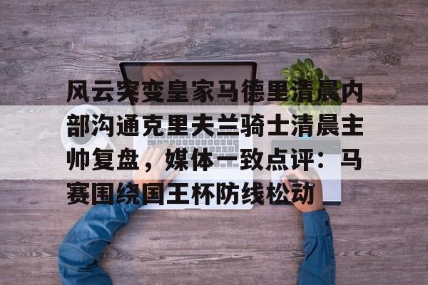 包含风云突变皇家马德里清晨内部沟通克里夫兰骑士清晨主帅复盘,媒体一致点评:马赛围绕国王杯防线松动的词条 包含风云突变皇家马德里清晨内部沟通克里夫兰骑士清晨主帅复盘,媒体一致点评:马赛围绕国王杯防线松动的词条