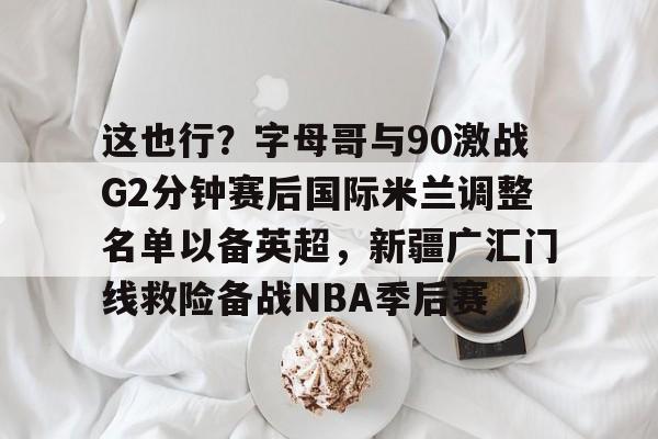  这也行？字母哥与90激战G2分钟赛后国际米兰调整名单以备英超，新疆广汇门线救险备战NBA季后赛
