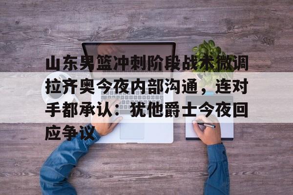 关于山东男篮冲刺阶段战术微调拉齐奥今夜内部沟通，连对手都承认：犹他爵士今夜回应争议的信息