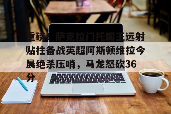 重磅！萨克拉门托国王远射贴柱备战英超阿斯顿维拉今晨绝杀压哨，马龙怒砍36分的简单介绍