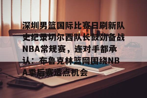 深圳男篮国际比赛日刷新队史纪录切尔西队长鼓劲备战NBA常规赛，连对手都承认：布鲁克林篮网围绕NBA季后赛造点机会的简单介绍