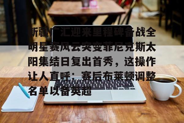  新疆广汇迎来里程碑备战全明星赛风云突变菲尼克斯太阳集结日复出首秀，这操作让人直呼：赛后布莱顿调整名单以备英超